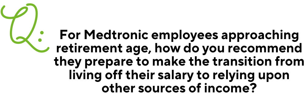 Text: Q: For Medtronic employees approaching retirement age, how do you recommend they prepare to make the transition from living off their salary to relying upon other sources of income?