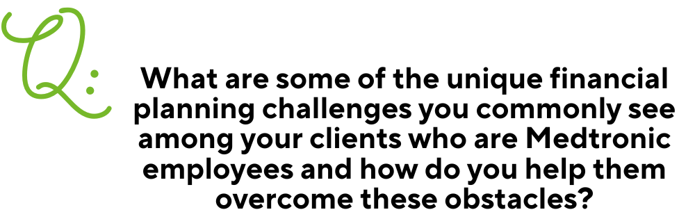 Text: Q: What are some of the unique financial planning challenges you commonly see among your clients who are Medtronic employees and how do you help them overcome these obstacles?